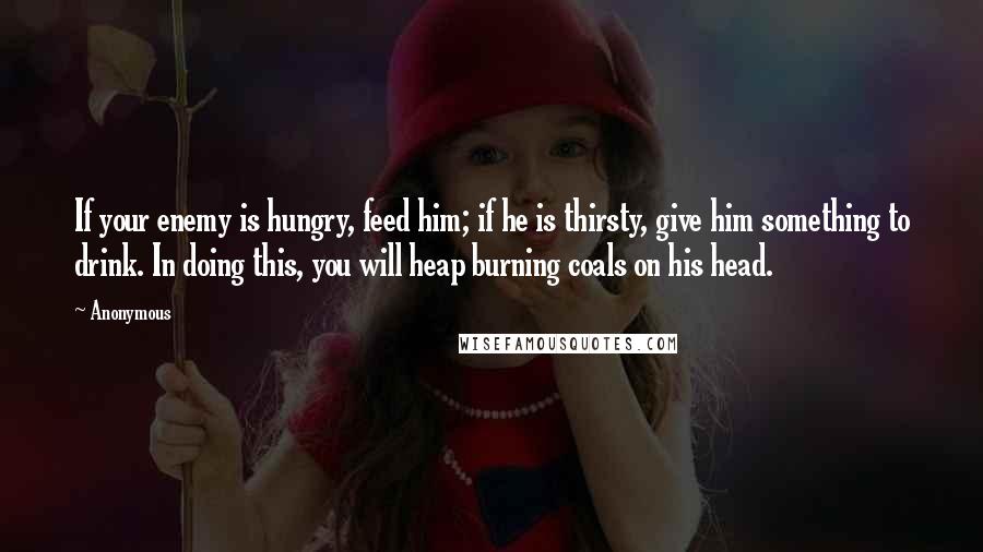 Anonymous Quotes: If your enemy is hungry, feed him; if he is thirsty, give him something to drink. In doing this, you will heap burning coals on his head.