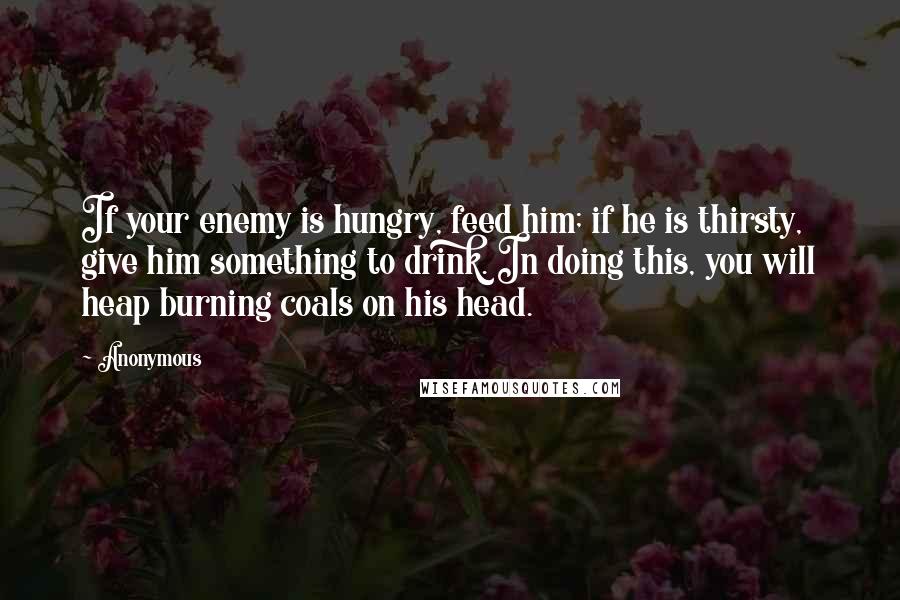 Anonymous Quotes: If your enemy is hungry, feed him; if he is thirsty, give him something to drink. In doing this, you will heap burning coals on his head.