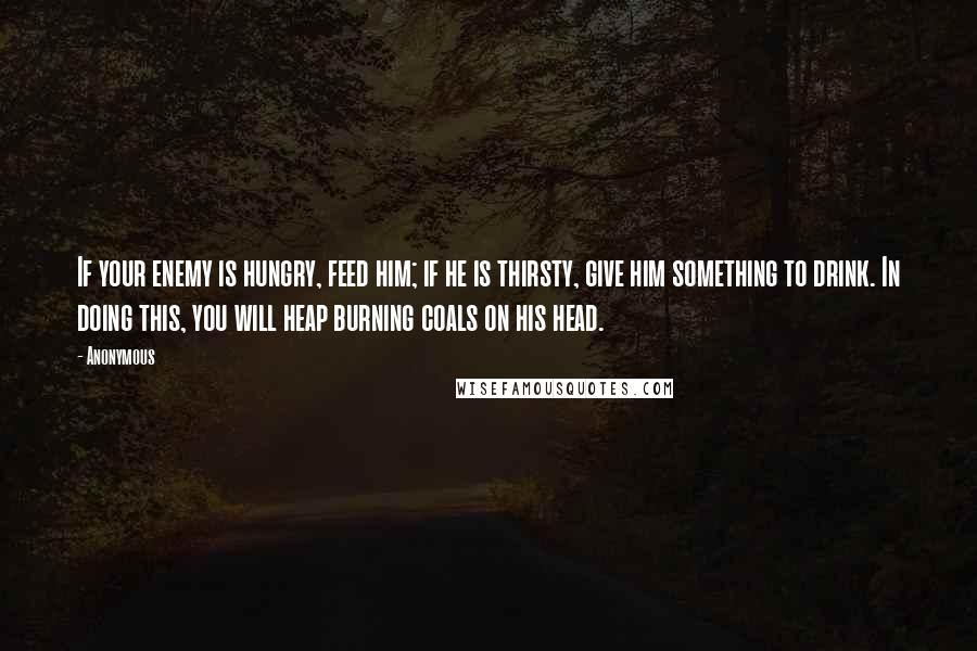 Anonymous Quotes: If your enemy is hungry, feed him; if he is thirsty, give him something to drink. In doing this, you will heap burning coals on his head.