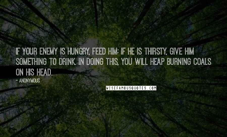 Anonymous Quotes: If your enemy is hungry, feed him; if he is thirsty, give him something to drink. In doing this, you will heap burning coals on his head.