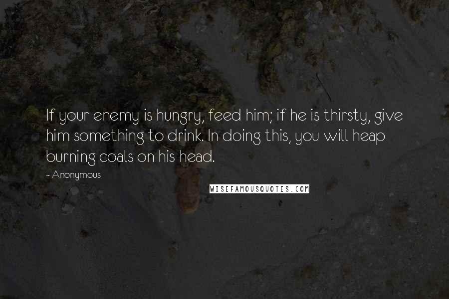 Anonymous Quotes: If your enemy is hungry, feed him; if he is thirsty, give him something to drink. In doing this, you will heap burning coals on his head.