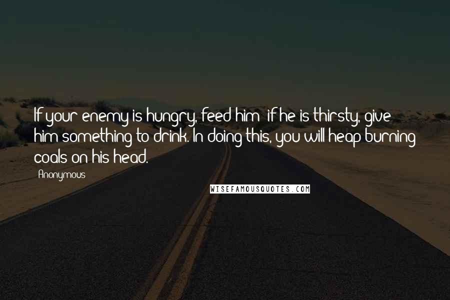 Anonymous Quotes: If your enemy is hungry, feed him; if he is thirsty, give him something to drink. In doing this, you will heap burning coals on his head.