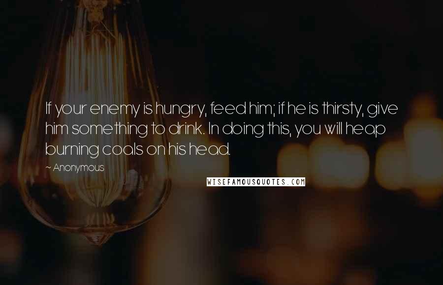 Anonymous Quotes: If your enemy is hungry, feed him; if he is thirsty, give him something to drink. In doing this, you will heap burning coals on his head.