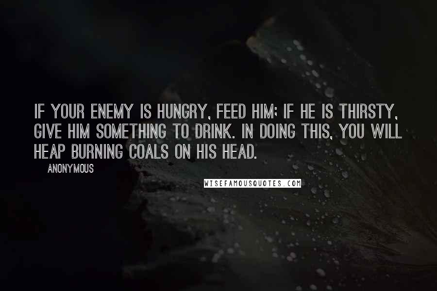 Anonymous Quotes: If your enemy is hungry, feed him; if he is thirsty, give him something to drink. In doing this, you will heap burning coals on his head.