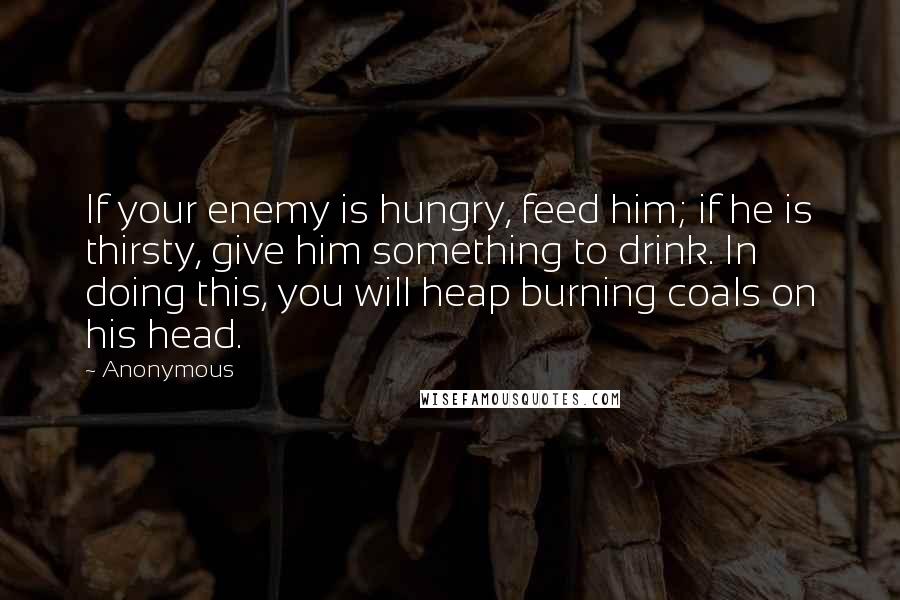 Anonymous Quotes: If your enemy is hungry, feed him; if he is thirsty, give him something to drink. In doing this, you will heap burning coals on his head.