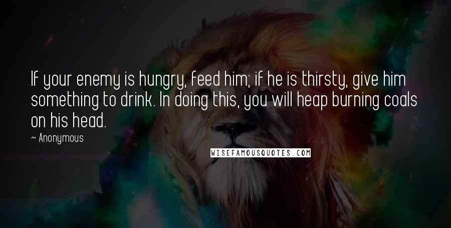 Anonymous Quotes: If your enemy is hungry, feed him; if he is thirsty, give him something to drink. In doing this, you will heap burning coals on his head.