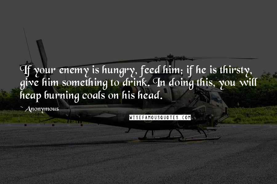 Anonymous Quotes: If your enemy is hungry, feed him; if he is thirsty, give him something to drink. In doing this, you will heap burning coals on his head.