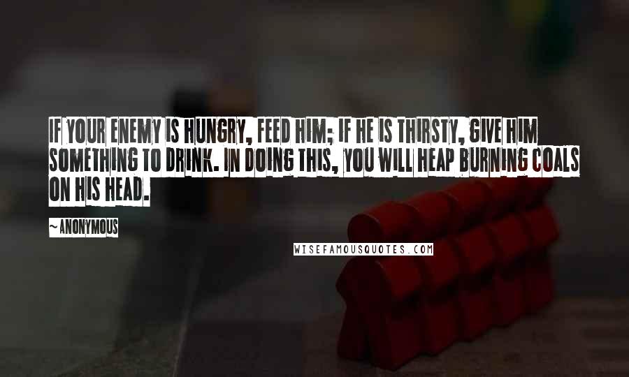 Anonymous Quotes: If your enemy is hungry, feed him; if he is thirsty, give him something to drink. In doing this, you will heap burning coals on his head.