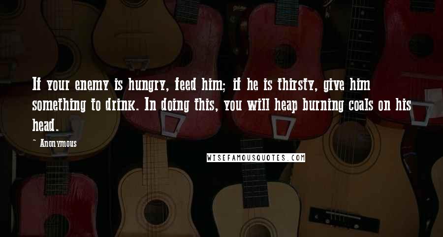 Anonymous Quotes: If your enemy is hungry, feed him; if he is thirsty, give him something to drink. In doing this, you will heap burning coals on his head.