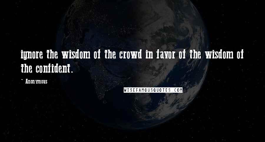 Anonymous Quotes: ignore the wisdom of the crowd in favor of the wisdom of the confident.