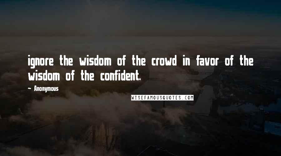 Anonymous Quotes: ignore the wisdom of the crowd in favor of the wisdom of the confident.