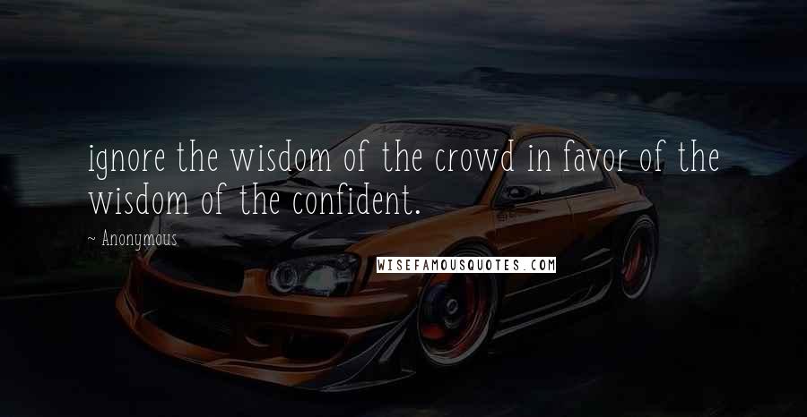 Anonymous Quotes: ignore the wisdom of the crowd in favor of the wisdom of the confident.