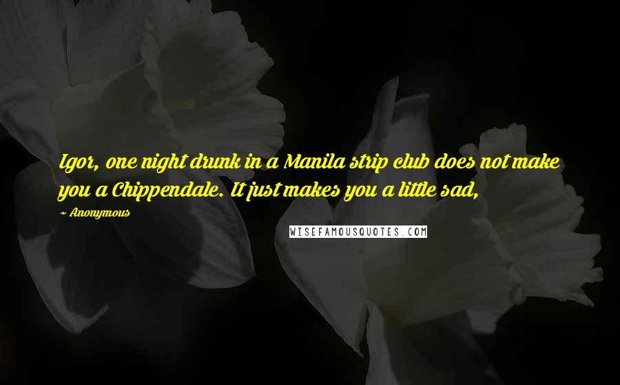 Anonymous Quotes: Igor, one night drunk in a Manila strip club does not make you a Chippendale. It just makes you a little sad,