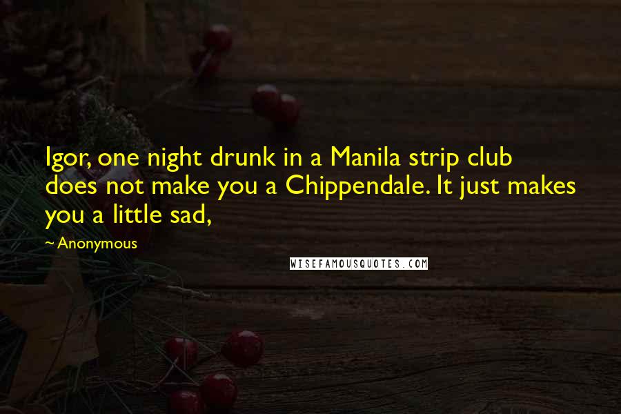 Anonymous Quotes: Igor, one night drunk in a Manila strip club does not make you a Chippendale. It just makes you a little sad,