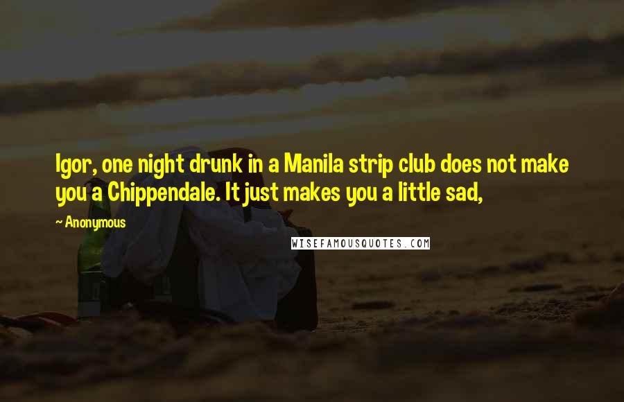 Anonymous Quotes: Igor, one night drunk in a Manila strip club does not make you a Chippendale. It just makes you a little sad,