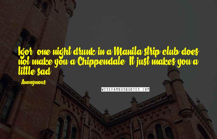 Anonymous Quotes: Igor, one night drunk in a Manila strip club does not make you a Chippendale. It just makes you a little sad,