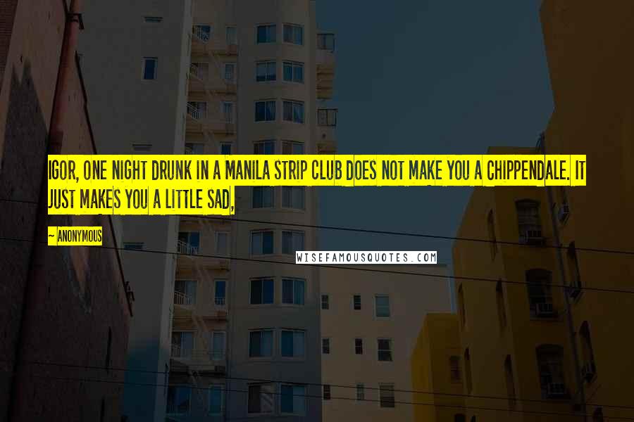 Anonymous Quotes: Igor, one night drunk in a Manila strip club does not make you a Chippendale. It just makes you a little sad,