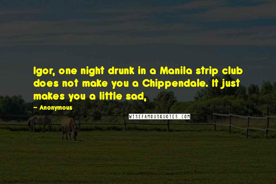 Anonymous Quotes: Igor, one night drunk in a Manila strip club does not make you a Chippendale. It just makes you a little sad,