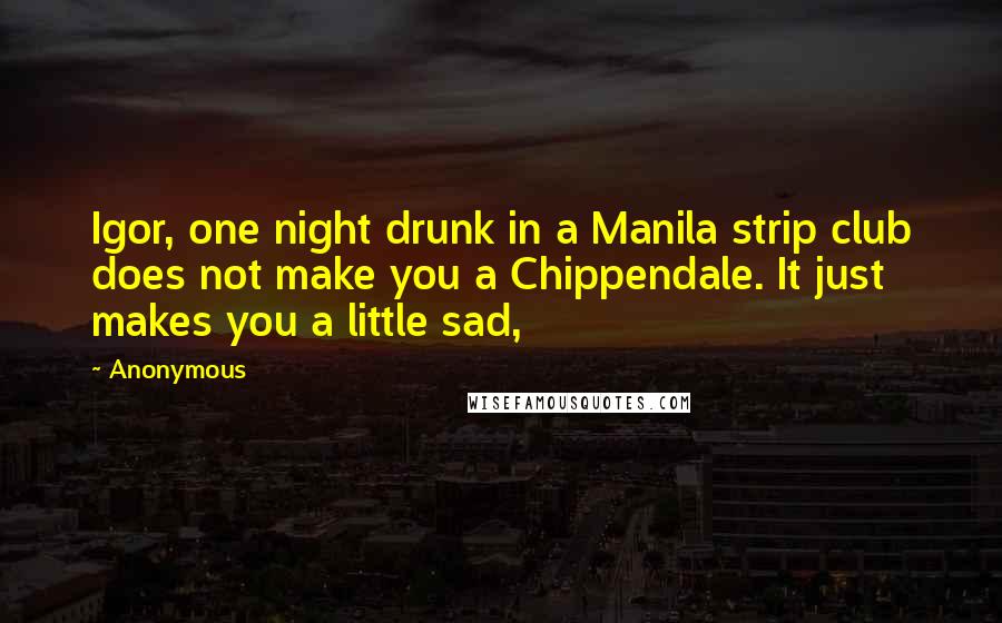 Anonymous Quotes: Igor, one night drunk in a Manila strip club does not make you a Chippendale. It just makes you a little sad,