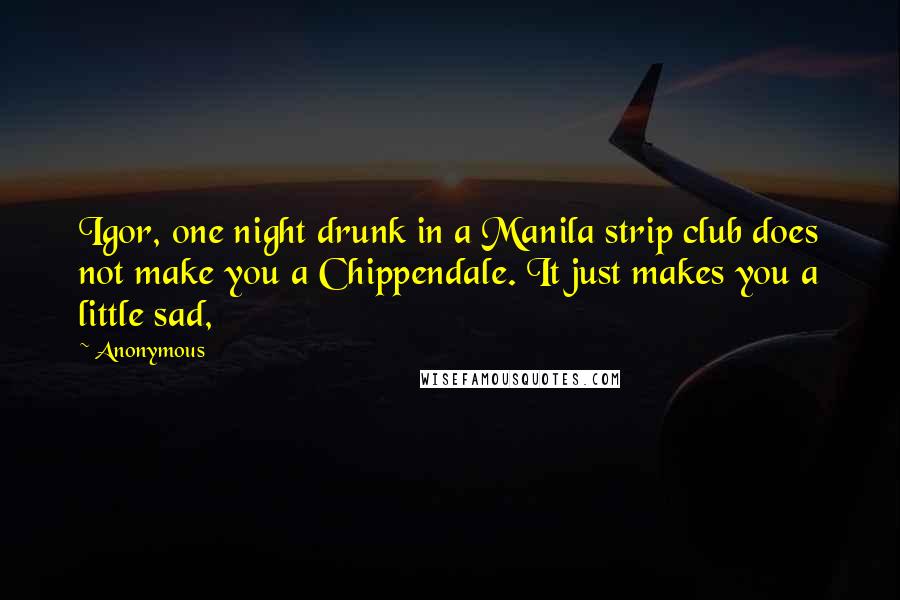 Anonymous Quotes: Igor, one night drunk in a Manila strip club does not make you a Chippendale. It just makes you a little sad,