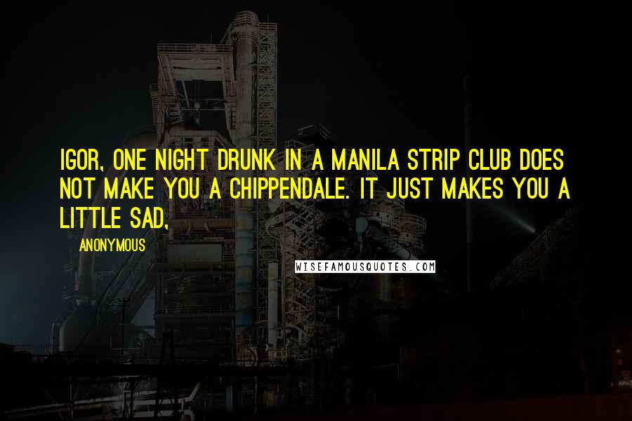 Anonymous Quotes: Igor, one night drunk in a Manila strip club does not make you a Chippendale. It just makes you a little sad,