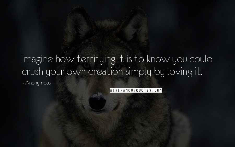 Anonymous Quotes: Imagine how terrifying it is to know you could crush your own creation simply by loving it.