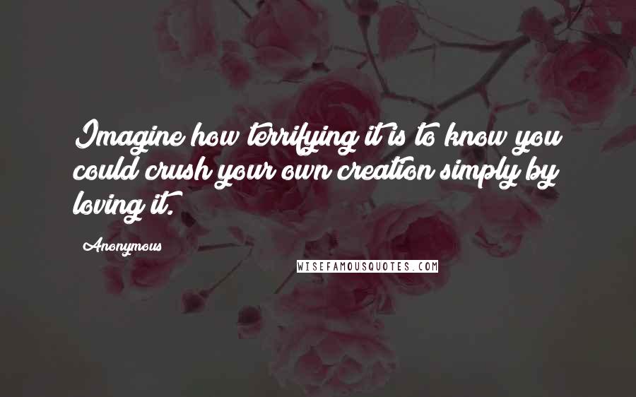 Anonymous Quotes: Imagine how terrifying it is to know you could crush your own creation simply by loving it.