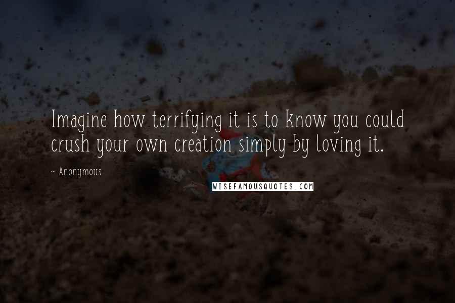 Anonymous Quotes: Imagine how terrifying it is to know you could crush your own creation simply by loving it.