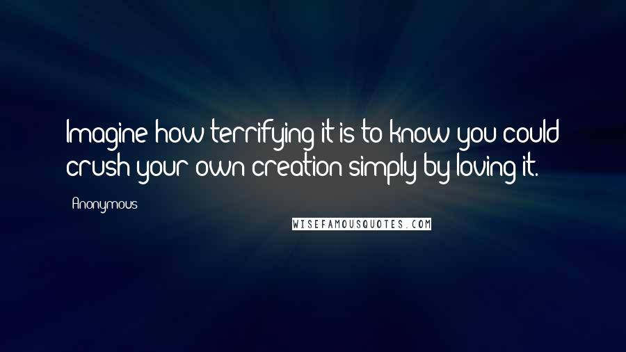 Anonymous Quotes: Imagine how terrifying it is to know you could crush your own creation simply by loving it.