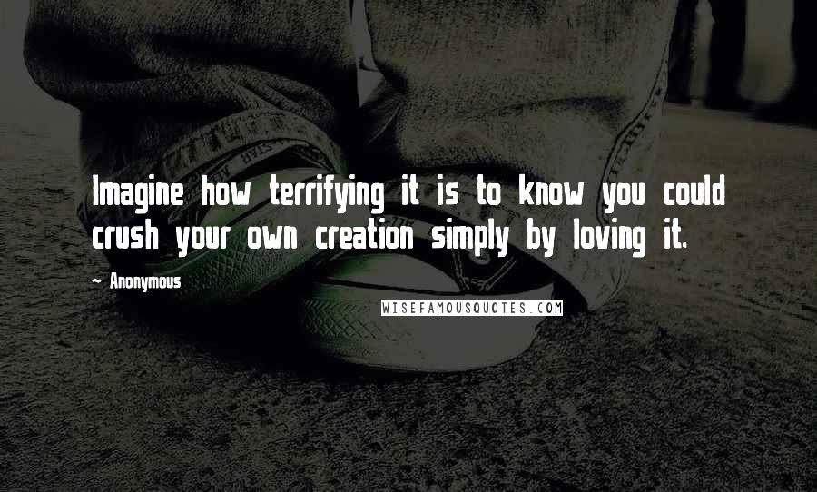 Anonymous Quotes: Imagine how terrifying it is to know you could crush your own creation simply by loving it.