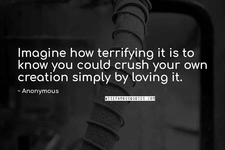 Anonymous Quotes: Imagine how terrifying it is to know you could crush your own creation simply by loving it.