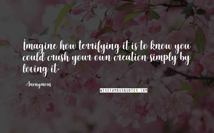 Anonymous Quotes: Imagine how terrifying it is to know you could crush your own creation simply by loving it.