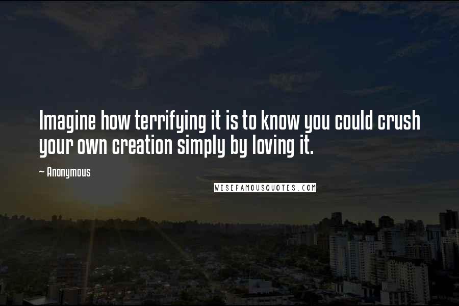 Anonymous Quotes: Imagine how terrifying it is to know you could crush your own creation simply by loving it.