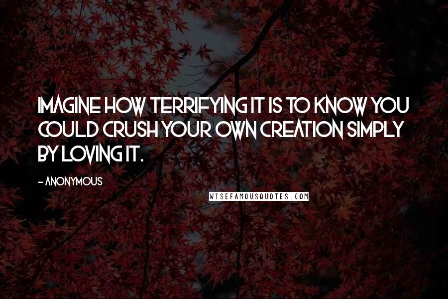 Anonymous Quotes: Imagine how terrifying it is to know you could crush your own creation simply by loving it.