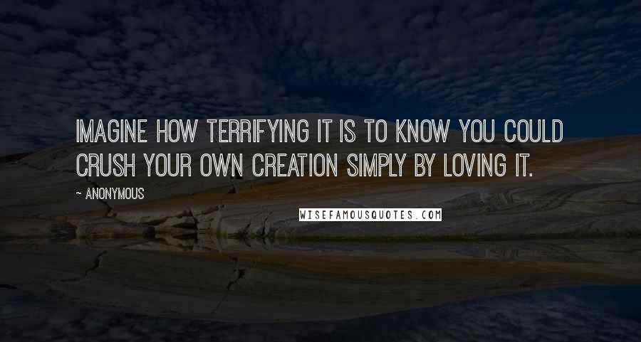 Anonymous Quotes: Imagine how terrifying it is to know you could crush your own creation simply by loving it.