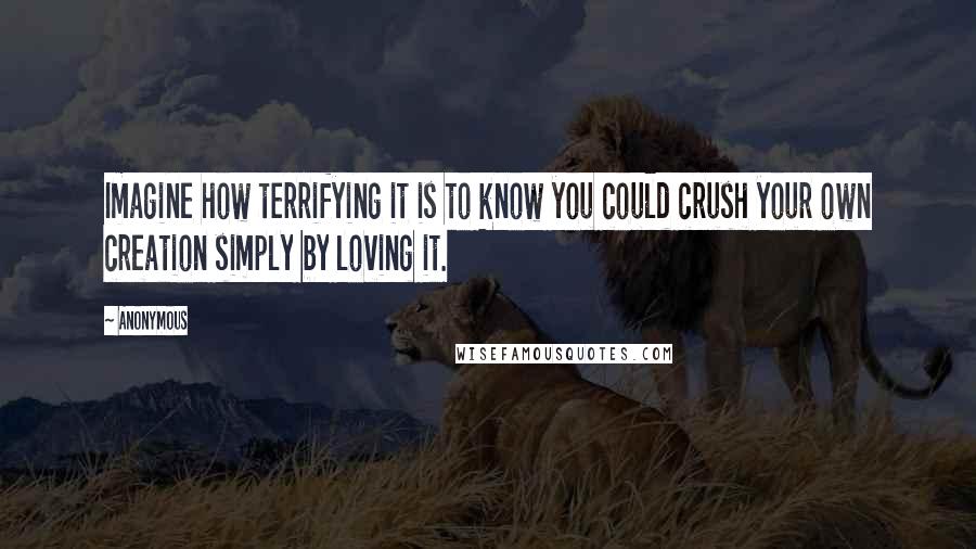 Anonymous Quotes: Imagine how terrifying it is to know you could crush your own creation simply by loving it.