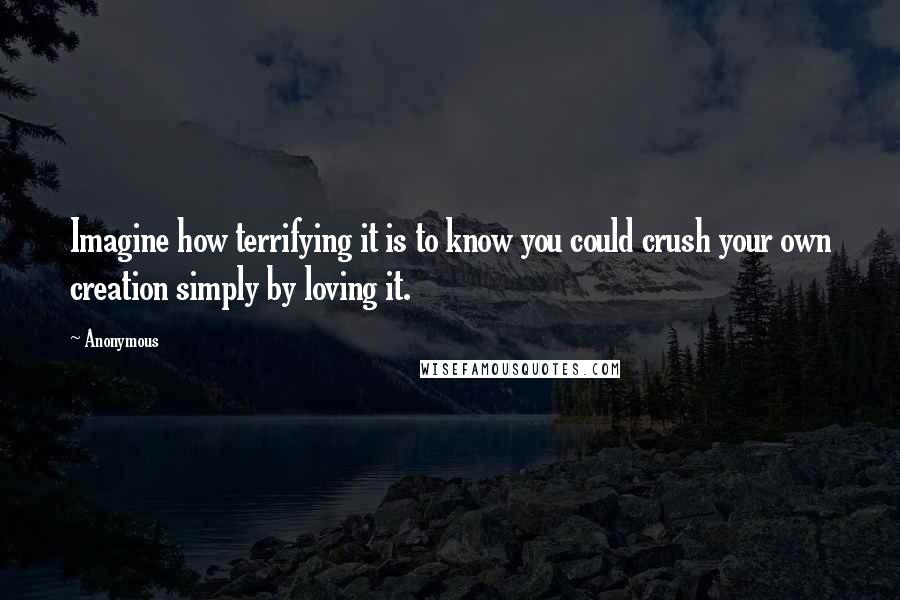 Anonymous Quotes: Imagine how terrifying it is to know you could crush your own creation simply by loving it.