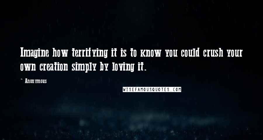 Anonymous Quotes: Imagine how terrifying it is to know you could crush your own creation simply by loving it.