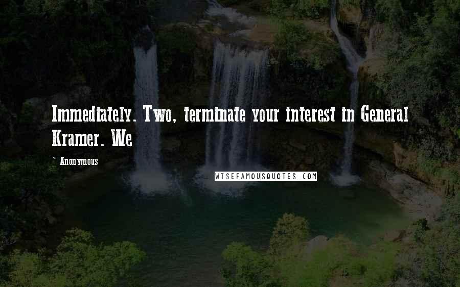 Anonymous Quotes: Immediately. Two, terminate your interest in General Kramer. We