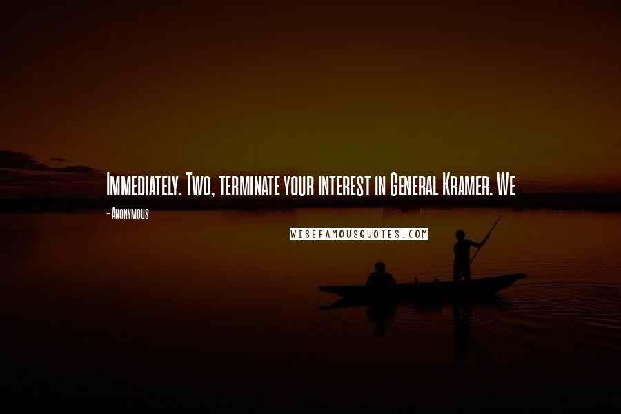 Anonymous Quotes: Immediately. Two, terminate your interest in General Kramer. We