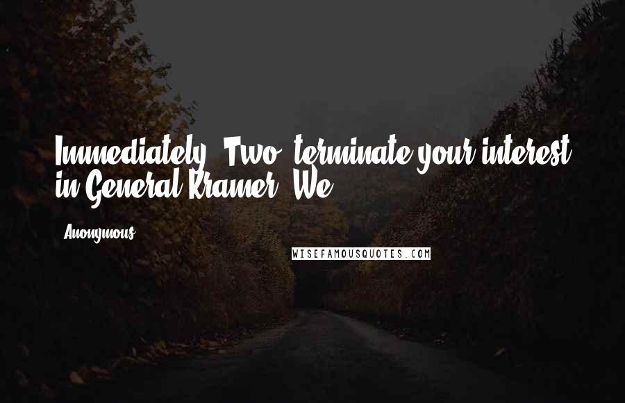 Anonymous Quotes: Immediately. Two, terminate your interest in General Kramer. We