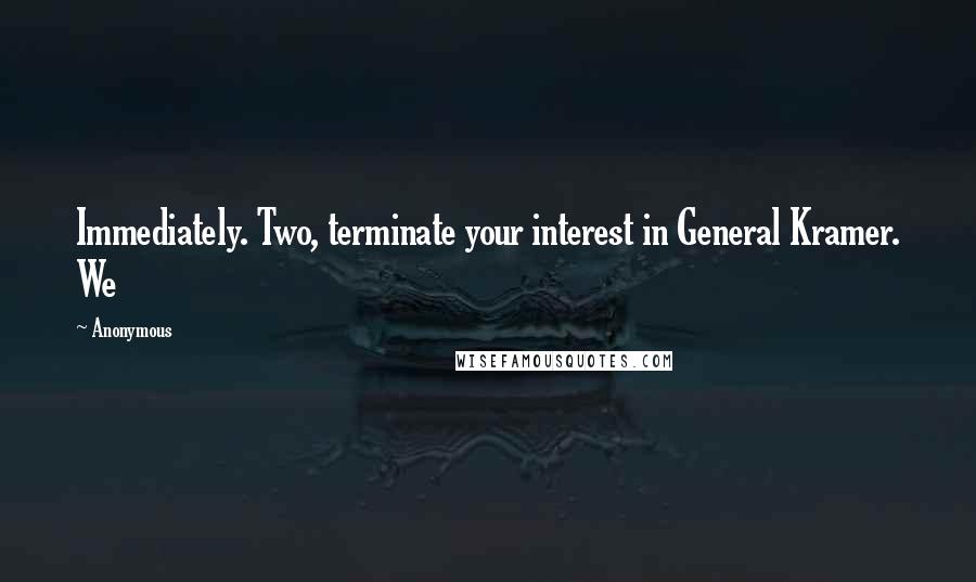 Anonymous Quotes: Immediately. Two, terminate your interest in General Kramer. We