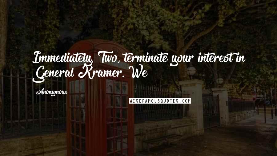 Anonymous Quotes: Immediately. Two, terminate your interest in General Kramer. We