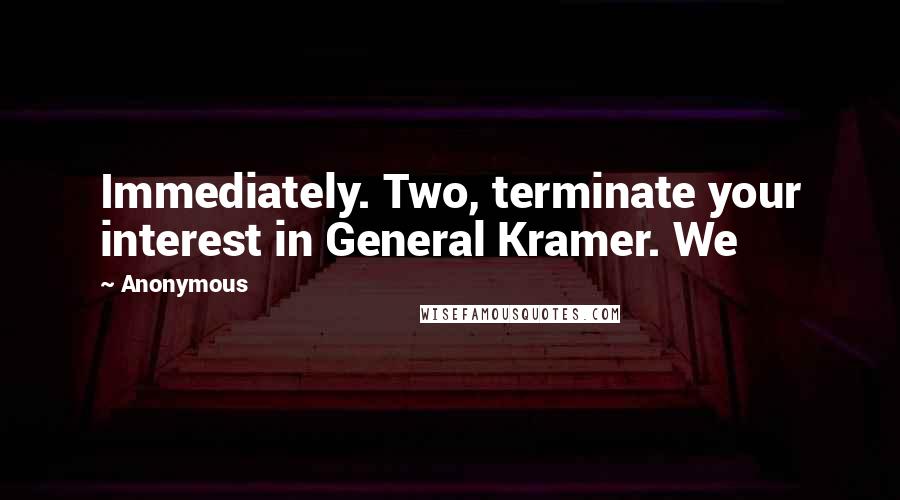 Anonymous Quotes: Immediately. Two, terminate your interest in General Kramer. We