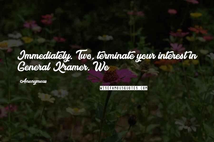 Anonymous Quotes: Immediately. Two, terminate your interest in General Kramer. We