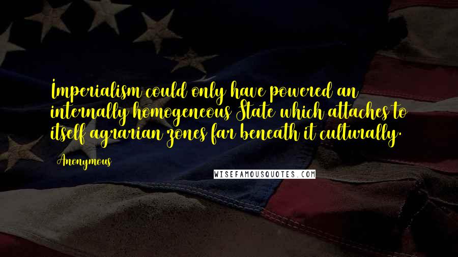 Anonymous Quotes: Imperialism could only have powered an internally homogeneous State which attaches to itself agrarian zones far beneath it culturally.