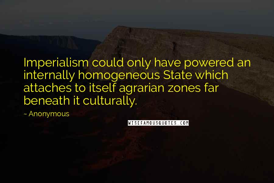 Anonymous Quotes: Imperialism could only have powered an internally homogeneous State which attaches to itself agrarian zones far beneath it culturally.