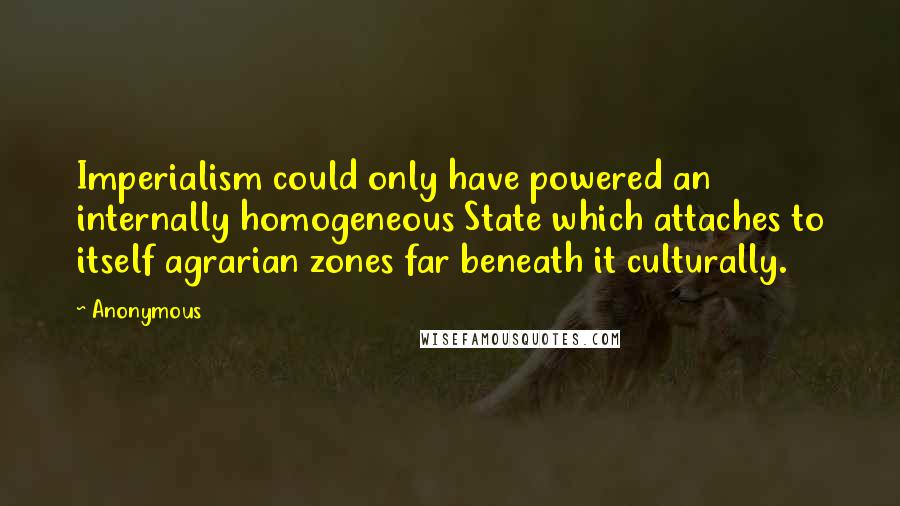 Anonymous Quotes: Imperialism could only have powered an internally homogeneous State which attaches to itself agrarian zones far beneath it culturally.