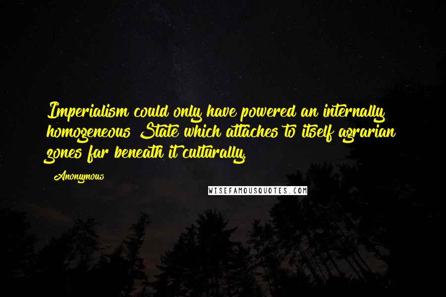 Anonymous Quotes: Imperialism could only have powered an internally homogeneous State which attaches to itself agrarian zones far beneath it culturally.