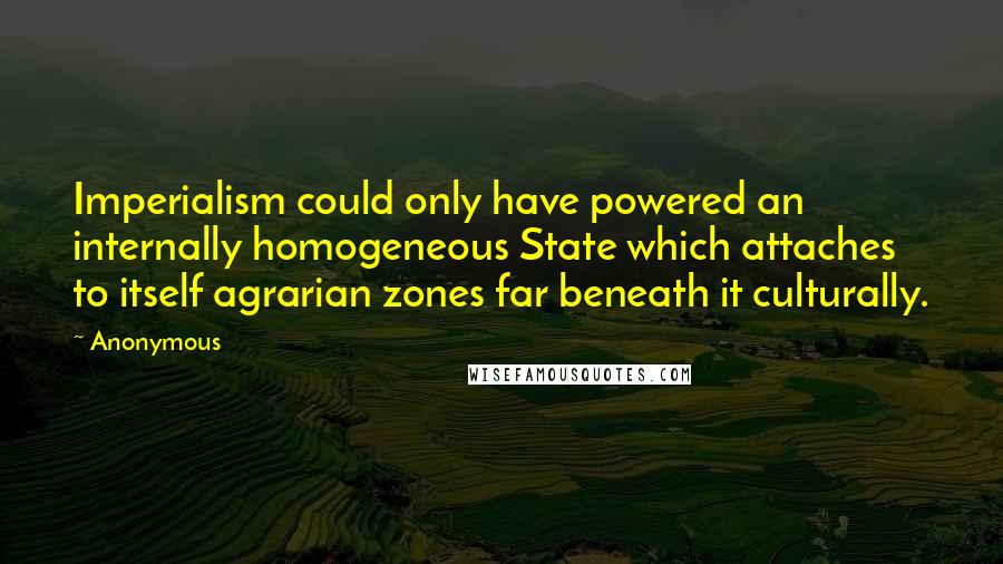 Anonymous Quotes: Imperialism could only have powered an internally homogeneous State which attaches to itself agrarian zones far beneath it culturally.